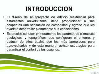 INTRODUCCION
• El diseño de anteproyecto de edificio residencial para
  estudiantes universitarios, debe proporcionar a sus
  ocupantes una sensación de comodidad y agrado que les
  ayude a desarrollar plenamente sus capacidades.
• Es preciso conocer primeramente los parámetros climáticos
  geológicos y topográficos que configuran el entorno, y
  deducir de ellos cuales son los más apropiados para
  aprovecharlas y de esta manera, aplicar estrategias para
  garantizar el confort de los usuarios.
 