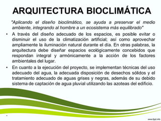 ARQUITECTURA BIOCLIMÁTICA
  "Aplicando el diseño bioclimático, se ayuda a preservar el medio
   ambiente, integrando al hombre a un ecosistema más equilibrado"
• A través del diseño adecuado de los espacios, es posible evitar o
   disminuir el uso de la climatización artificial; así como aprovechar
   ampliamente la iluminación natural durante el día. En otras palabras, la
   arquitectura debe diseñar espacios ecológicamente concebidos que
   respondan integral y armónicamente a la acción de los factores
   ambientales del lugar.
• En cuanto a la ejecución del proyecto, se implementan técnicas del uso
   adecuado del agua, la adecuada disposición de desechos sólidos y el
   tratamiento adecuado de aguas grises y negras, además de su debido
   sistema de captación de agua pluvial utilizando las azoteas del edificio.




.
 