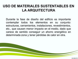 USO DE MATERIALES SUSTENTABLES EN
         LA ARQUITECTURA

 Durante la fase de diseño del edificio es importante
 contemplar todos los elementos en su conjunto:
 estructuras, cerramientos, instalaciones, revestimientos,
 etc., que causen menor impacto en el medio, dado que
 carece de sentido conseguir un ahorro energético en
 determinada zona y tener pérdidas de calor en otra.
 