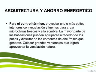 ARQUITECTURA Y AHORRO ENERGETICO

• Para el control térmico, proyectar uno o más patios
  interiores con vegetación y fuentes para crear
  microclimas frescos y a la sombra. La mayor parte de
  las habitaciones pueden agruparse alrededor de los
  patios y disfrutar de las corrientes de aire fresco que
  generan. Colocar grandes ventanales que logren
  aprovechar la ventilación natural.
 
