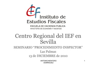 Centro Regional del IEF en
         Sevilla
SEMINARIO “PROCEDIMIENTO INSPECTOR”
               Las Palmas
       13 de DICIEMBRE de 2010
             ANTONIO MONTERO          1
                DOMÍNGUEZ
 