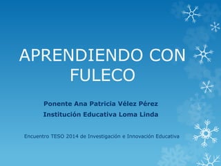 APRENDIENDO CON
FULECO
Ponente Ana Patricia Vélez Pérez
Institución Educativa Loma Linda
Encuentro TESO 2014 de Investigación e Innovación Educativa
 
