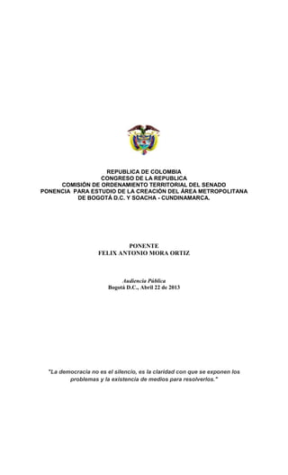 REPUBLICA DE COLOMBIA
CONGRESO DE LA REPUBLICA
COMISIÓN DE ORDENAMIENTO TERRITORIAL DEL SENADO
PONENCIA PARA ESTUDIO DE LA CREACIÓN DEL ÁREA METROPOLITANA
DE BOGOTÁ D.C. Y SOACHA - CUNDINAMARCA.
PONENTE
FELIX ANTONIO MORA ORTIZ
Audiencia Pública
Bogotá D.C., Abril 22 de 2013
"La democracia no es el silencio, es la claridad con que se exponen los
problemas y la existencia de medios para resolverlos."
 
