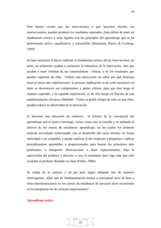 23
10
Para darnos cuenta que las innovaciones a que hacemos alusión, las
instruccionales, pueden producir los resultados esperados, éstas deben de tener un
fundamento teórico y estar ligados con los principios del aprendizaje que se ha
denominado activo, significativo y transferible (Bransford, Brown & Cocking,
1999).
Se hace necesario el hacer explícito el fundamento teórico de las innovaciones, en
tanto, no solamente ayudan a esclarecer la naturaleza de la innovación, sino que
ayudan a tener claridad de sus características críticas, y de los resultados que
pueden esperarse de ellas. Utilizar una innovación sin saber por qué funciona
tiene al menos dos implicaciones: la primera implicación es de corte mecánico, en
tanto se desconocen sus componentes y partes críticas, para que ésta tenga el
impacto esperado; y la segunda implicación, es de alto riesgo en función de una
implementación con poca fidelidad. Como se podrá colegir de esto, es que ellas,
pueden reducir la efectividad de la innovación.
Si hacemos una ubicación de contexto, al interior de la concepción del
aprendizaje activo (active learning), vemos como este se concibe y se entiende al
interior de los cursos de enseñanza- aprendizaje, en los cuales los alumnos
realizan actividades relacionadas con el desarrollo del curso mismo, en forma
individual o en compañía, y puede implicar el dar respuesta a preguntas o aplicar
procedimientos aprendidos o proporcionados para buscar las soluciones más
pertinentes, o interpretar observaciones o datos experimentales, bajo la
supervisión del profesor o docente, o sea, el estudiante hace algo más que sólo
escuchar al profesor dictando su clase (Felder, 2006).
Se colige de lo anterior y da pie para seguir afinando uno de nuestros
interrogantes: ¿Qué tipo de fundamentación teórica o conceptual sirve de base a
éstas transformaciones en los cursos de enseñanza de procesos lecto escriturales
en los programas de las ciencias empresariales?
Aprendizaje activo
 