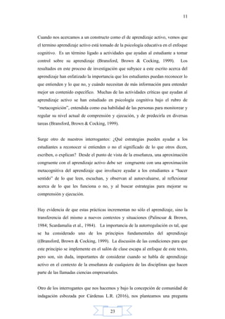 23
11
Cuando nos acercamos a un constructo como el de aprendizaje activo, vemos que
el termino aprendizaje activo está tomado de la psicología educativa en el enfoque
cognitivo. Es un término ligado a actividades que ayudan al estudiante a tomar
control sobre su aprendizaje (Bransford, Brown & Cocking, 1999). Los
resultados en este proceso de investigación que subyace a este escrito acerca del
aprendizaje han enfatizado la importancia que los estudiantes puedan reconocer lo
que entienden y lo que no, y cuándo necesitan de más información para entender
mejor un contenido específico. Muchas de las actividades críticas que ayudan al
aprendizaje activo se han estudiado en psicología cognitiva bajo el rubro de
“metacognición”, entendida como esa habilidad de las personas para monitorear y
regular su nivel actual de comprensión y ejecución, y de predecirla en diversas
tareas (Bransford, Brown & Cocking, 1999).
Surge otro de nuestros interrogantes: ¿Qué estrategias pueden ayudar a los
estudiantes a reconocer si entienden o no el significado de lo que otros dicen,
escriben, o explican? Desde el punto de vista de la enseñanza, una aproximación
congruente con el aprendizaje activo debe ser congruente con una aproximación
metacognitiva del aprendizaje que involucre ayudar a los estudiantes a “hacer
sentido” de lo que leen, escuchan, y observan al autoevaluarse, al reflexionar
acerca de lo que les funciona o no, y al buscar estrategias para mejorar su
comprensión y ejecución.
Hay evidencia de que estas prácticas incrementan no sólo el aprendizaje, sino la
transferencia del mismo a nuevos contextos y situaciones (Palincsar & Brown,
1984; Scardamalia et al., 1984). La importancia de la autorregulación es tal, que
se ha considerado uno de los principios fundamentales del aprendizaje
((Bransford, Brown & Cocking, 1999). La discusión de las condiciones para que
este principio se implemente en el salón de clase escapa al enfoque de este texto,
pero son, sin duda, importantes de considerar cuando se habla de aprendizaje
activo en el contexto de la enseñanza de cualquiera de las disciplinas que hacen
parte de las llamadas ciencias empresariales.
Otro de los interrogantes que nos hacemos y bajo la concepción de comunidad de
indagación esbozada por Cárdenas L.R. (2016), nos planteamos una pregunta
 