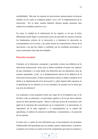 23
13
confiabilidad). Más aún, los reportes de innovaciones instruccionales involucran
estudios en los cuales se comparan grupos “con o sin” la implementación de la
innovación. Por lo tanto, muchas hipótesis alternas pueden generarse para
explicar los resultados, positivos o no.
En suma, la calidad de la información de los reportes es tal que el lector
difícilmente puede llegar a conclusiones acerca de qué tanto los autores conocían
los fundamentos teóricos de la innovación o si diseñaron la innovación en
correspondencia con la teoría, o de cuáles fueron las características críticas de la
innovación, o de qué tan válidos y confiables son los resultados presentados, si
acaso se presentan cierto tipo de resultados.
Dimensión conceptual
Centrados en la dimensión conceptual y queriendo evaluar una didáctica de la
innovación instruccional, vemos que se deben considerar al menos tres aspectos
de tipo conceptual, y es justo desde esta dimensión que nos planteamos otras de
nuestras inquietudes: ¿Cuál es la fundamentación teórica de la didáctica de la
innovación instruccional? ¿Cuáles características críticas se deben considerar en el
diseño y la implementación de la innovación? y ¿Qué impacto debe esperarse en
el aprendizaje de los alumnos (o en sus actitudes), de acuerdo con la teoría que
nos sirve de referencia?
Las respuestas a estas preguntas tienen que surgir de la investigación que se ha
llevado a cabo en educación y en psicología cognitiva y de lo que ahora sabemos
acerca de cómo aprende la gente. Ahora se sabe más acerca de la memoria y del
papel de la estructura del conocimiento en la comprensión y el pensamiento, la
importancia de la meta cognición y la autorregulación en el control del
aprendizaje, el análisis de solución de problemas y razonamiento, o la ejecución
de los expertos.
Es justo esto, y a partir de esta información que se han propuesto tres principios
fundamentales del aprendizaje que nos ayudan a ganar comprensiones, el primero,
se plantea con el tener en cuenta el nivel de comprensión que traen los alumnos a
 