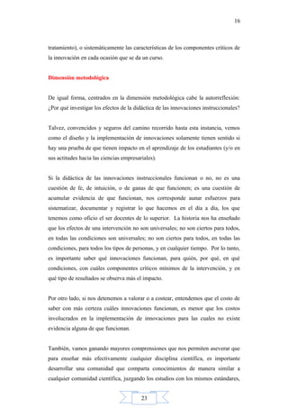 23
16
tratamiento), o sistemáticamente las características de los componentes críticos de
la innovación en cada ocasión que se da un curso.
Dimensión metodológica
De igual forma, centrados en la dimensión metodológica cabe la autorreflexión:
¿Por qué investigar los efectos de la didáctica de las innovaciones instruccionales?
Talvez, convencidos y seguros del camino recorrido hasta esta instancia, vemos
como el diseño y la implementación de innovaciones solamente tienen sentido si
hay una prueba de que tienen impacto en el aprendizaje de los estudiantes (y/o en
sus actitudes hacia las ciencias empresariales).
Si la didáctica de las innovaciones instruccionales funcionan o no, no es una
cuestión de fe, de intuición, o de ganas de que funcionen; es una cuestión de
acumular evidencia de que funcionan, nos corresponde aunar esfuerzos para
sistematizar, documentar y registrar lo que hacemos en el día a día, los que
tenemos como oficio el ser docentes de lo superior. La historia nos ha enseñado
que los efectos de una intervención no son universales; no son ciertos para todos,
en todas las condiciones son universales; no son ciertos para todos, en todas las
condiciones, para todos los tipos de personas, y en cualquier tiempo. Por lo tanto,
es importante saber qué innovaciones funcionan, para quién, por qué, en qué
condiciones, con cuáles componentes críticos mínimos de la intervención, y en
qué tipo de resultados se observa más el impacto.
Por otro lado, si nos detenemos a valorar o a costear, entendemos que el costo de
saber con más certeza cuáles innovaciones funcionan, es menor que los costos
involucrados en la implementación de innovaciones para las cuales no existe
evidencia alguna de que funcionan.
También, vamos ganando mayores comprensiones que nos permiten aseverar que
para enseñar más efectivamente cualquier disciplina científica, es importante
desarrollar una comunidad que comparta conocimientos de manera similar a
cualquier comunidad científica, juzgando los estudios con los mismos estándares,
 