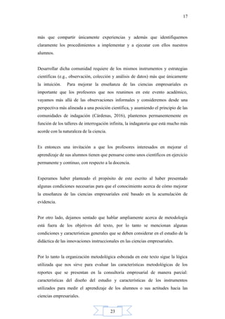 23
17
más que compartir únicamente experiencias y además que identifiquemos
claramente los procedimientos a implementar y a ejecutar con ellos nuestros
alumnos.
Desarrollar dicha comunidad requiere de los mismos instrumentos y estrategias
científicas (e.g., observación, colección y análisis de datos) más que únicamente
la intuición. Para mejorar la enseñanza de las ciencias empresariales es
importante que los profesores que nos reunimos en este evento académico,
vayamos más allá de las observaciones informales y consideremos desde una
perspectiva más alineada a una posición científica, y asumiendo el principio de las
comunidades de indagación (Cárdenas, 2016), plantemos permanentemente en
función de los talleres de interrogación infinita, la indagatoria que está mucho más
acorde con la naturaleza de la ciencia.
Es entonces una invitación a que los profesores interesados en mejorar el
aprendizaje de sus alumnos tienen que pensarse como unos científicos en ejercicio
permanente y continuo, con respecto a la docencia.
Esperamos haber planteado el propósito de este escrito al haber presentado
algunas condiciones necesarias para que el conocimiento acerca de cómo mejorar
la enseñanza de las ciencias empresariales esté basado en la acumulación de
evidencia.
Por otro lado, dejamos sentado que hablar ampliamente acerca de metodología
está fuera de los objetivos del texto, por lo tanto se mencionan algunas
condiciones y características generales que se deben considerar en el estudio de la
didáctica de las innovaciones instruccionales en las ciencias empresariales.
Por lo tanto la organización metodológica esbozada en este texto sigue la lógica
utilizada que nos sirve para evaluar las características metodológicas de los
reportes que se presentan en la consultoría empresarial de manera parcial:
características del diseño del estudio y características de los instrumentos
utilizados para medir el aprendizaje de los alumnos o sus actitudes hacia las
ciencias empresariales.
 