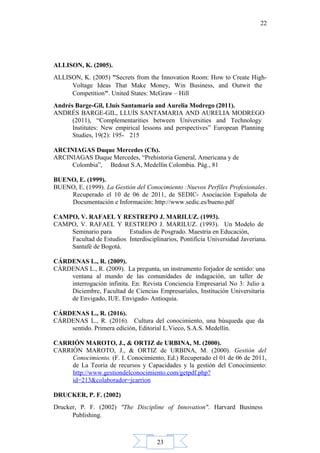 23
22
ALLISON, K. (2005).
ALLISON, K. (2005) "Secrets from the Innovation Room: How to Create High-
Voltage Ideas That Make Money, Win Business, and Outwit the
Competition". United States: McGraw – Hill
Andrés Barge-Gil, Lluís Santamaria and Aurelia Modrego (2011).
ANDRÉS BARGE-GIL, LLUÍS SANTAMARIA AND AURELIA MODREGO
(2011), “Complementarities between Universities and Technology
Institutes: New empirical lessons and perspectives” European Planning
Studies, 19(2): 195- 215
ARCINIAGAS Duque Mercedes (Cfs).
ARCINIAGAS Duque Mercedes, “Prehistoria General, Americana y de
Colombia”, Bedout S.A, Medellín Colombia. Pág., 81
BUENO, E. (1999).
BUENO, E. (1999). La Gestión del Conocimiento :Nuevos Perfiles Profesionales.
Recuperado el 10 de 06 de 2011, de SEDIC- Asociación Española de
Documentación e Información: http://www.sedic.es/bueno.pdf
CAMPO, V. RAFAEL Y RESTREPO J. MARILUZ. (1993).
CAMPO, V. RAFAEL Y RESTREPO J. MARILUZ. (1993). Un Modelo de
Seminario para Estudios de Posgrado. Maestria en Educación,
Facultad de Estudios Interdisciplinarios, Pontificia Universidad Javeriana.
Santafé de Bogotá.
CÁRDENAS L., R. (2009).
CÁRDENAS L., R. (2009). La pregunta, un instrumento forjador de sentido: una
ventana al mundo de las comunidades de indagación, un taller de
interrogación infinita. En: Revista Conciencia Empresarial No 3: Julio a
Diciembre, Facultad de Ciencias Empresariales, Institución Universitaria
de Envigado, IUE. Envigado- Antioquia.
CÁRDENAS L., R. (2016).
CÁRDENAS L., R. (2016). Cultura del conocimiento, una búsqueda que da
sentido. Primera edición, Editorial L.Vieco, S.A.S. Medellín.
CARRIÓN MAROTO, J., & ORTIZ de URBINA, M. (2000).
CARRIÓN MAROTO, J., & ORTIZ de URBINA, M. (2000). Gestión del
Conocimiento. (F. I. Conocimiento, Ed.) Recuperado el 01 de 06 de 2011,
de La Teoria de recursos y Capacidades y la gestión del Conocimiento:
http://www.gestiondelconocimiento.com/getpdf.php?
id=213&colaborador=jcarrion
DRUCKER, P. F. (2002)
Drucker, P. F. (2002) "The Discipline of Innovation". Harvard Business
Publishing.
 