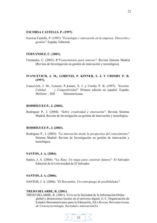 23
23
ESCORSA CASTELLS, P. (1997).
Escorsa Castells, P. (1997) "Tecnología e innovación en la empresa. Dirección y
gestión". España: Editorial.
FERNÁNDEZ, C. (2003).
Fernández, C. (2003). R"Conocimiento para innovar". Revista Sistema Madrid
(Revista de Investigación en gestión de innovación y tecnológica).
IVANCEVICH, J. M., LORENZI, P. KINNER, S. J. Y CROSBY P. B.
(1997).
Ivancevich, J. M., Lorenzi, P.,kinner, S. J. y Crosby P. B. (1997). "Gestión.
Calidad y Competitividad". Primera edición en español. España:
McGraw – Hill Interamericana.
RODRÍGUEZ P., J. (2004).
Rodríguez P., J. (2004). "Sobre creatividad e innovación". Revista Sistema
Madrid. Revista de Investigación en gestión de innovación y tecnológica.
RODRÍGUEZ P., J. (2003).
Rodríguez P., J. (2003). "La innovación desde la perspectiva del conocimiento".
Sistema Madrid. Revista de Investigación en gestión de innovación y
tecnológica.
SANTOS, J. A. (2004).
Santos, J. A. (2004). "La Ruta: Un mapa para construir futuros". El Salvador:
Editorial de la Universidad de El Salvador.
SANTOS, J. A. (2006).
SANTOS, J. A. (2006). "El Retcambio. Un contrajuego de posibilidades".
TREJO DELARBE, R. (2001).
TREJO DELARBE, R. (2001). Vivir en la Sociedad de la Información:Orden
global y dimensiones locales en el universo digital. (l. C. Organización de
Estados Iberoamericanos para la Educación, Ed.) Revista Iberoamericana
de Ciencia,tecnología, Sociedad e innovación(1).
 