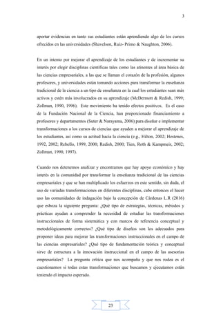 23
3
aportar evidencias en tanto sus estudiantes están aprendiendo algo de los cursos
ofrecidos en las universidades (Shavelson, Ruiz- Primo & Naughton, 2006).
En un intento por mejorar el aprendizaje de los estudiantes y de incrementar su
interés por elegir disciplinas científicas tales como las atinentes al área básica de
las ciencias empresariales, a las que se llaman el corazón de la profesión, algunos
profesores, y universidades están tomando acciones para transformar la enseñanza
tradicional de la ciencia a un tipo de enseñanza en la cual los estudiantes sean más
activos y estén más involucrados en su aprendizaje (McDermott & Redish, 1999;
Zollman, 1990, 1996). Este movimiento ha tenido efectos positivos. Es el caso
de la Fundación Nacional de la Ciencia, han proporcionado financiamiento a
profesores y departamentos (Suter & Narayama, 2006) para diseñar e implementar
transformaciones a los cursos de ciencias que ayuden a mejorar el aprendizaje de
los estudiantes, así como su actitud hacia la ciencia (e.g., Hilton, 2002; Hestenes,
1992, 2002; Rebello, 1999, 2000; Redish, 2000; Tien, Roth & Kampmeir, 2002;
Zollman, 1990, 1997).
Cuando nos detenemos analizar y encontramos que hay apoyo económico y hay
interés en la comunidad por transformar la enseñanza tradicional de las ciencias
empresariales y que se han multiplicado los esfuerzos en este sentido, sin duda, el
uso de variadas transformaciones en diferentes disciplinas, cabe entonces el hacer
uso las comunidades de indagación bajo la concepción de Cárdenas L.R (2016)
que esboza la siguiente pregunta: ¿Qué tipo de estrategias, técnicas, métodos y
prácticas ayudan a comprender la necesidad de estudiar las transformaciones
instruccionales de forma sistemática y con marcos de referencia conceptual y
metodológicamente correctos? ¿Qué tipo de diseños son los adecuados para
proponer ideas para mejorar las transformaciones instruccionales en el campo de
las ciencias empresariales? ¿Qué tipo de fundamentación teórica y conceptual
sirve de estructura a la innovación instruccional en el campo de las asesorías
empresariales? La pregunta crítica que nos acompaña y que nos rodea es el
cuestionarnos si todas estas transformaciones que buscamos y ejecutamos están
teniendo el impacto esperado.
 