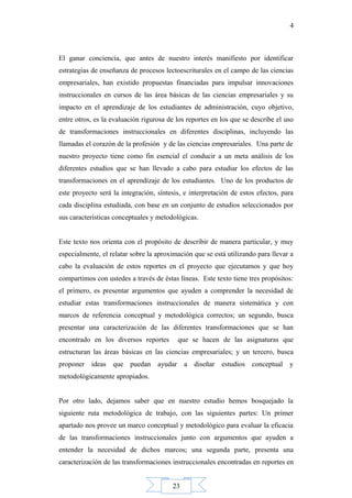 23
4
El ganar conciencia, que antes de nuestro interés manifiesto por identificar
estrategias de enseñanza de procesos lectoescriturales en el campo de las ciencias
empresariales, han existido propuestas financiadas para impulsar innovaciones
instruccionales en cursos de las área básicas de las ciencias empresariales y su
impacto en el aprendizaje de los estudiantes de administración, cuyo objetivo,
entre otros, es la evaluación rigurosa de los reportes en los que se describe el uso
de transformaciones instruccionales en diferentes disciplinas, incluyendo las
llamadas el corazón de la profesión y de las ciencias empresariales. Una parte de
nuestro proyecto tiene como fin esencial el conducir a un meta análisis de los
diferentes estudios que se han llevado a cabo para estudiar los efectos de las
transformaciones en el aprendizaje de los estudiantes. Uno de los productos de
este proyecto será la integración, síntesis, e interpretación de estos efectos, para
cada disciplina estudiada, con base en un conjunto de estudios seleccionados por
sus características conceptuales y metodológicas.
Este texto nos orienta con el propósito de describir de manera particular, y muy
especialmente, el relatar sobre la aproximación que se está utilizando para llevar a
cabo la evaluación de estos reportes en el proyecto que ejecutamos y que hoy
compartimos con ustedes a través de éstas líneas. Este texto tiene tres propósitos:
el primero, es presentar argumentos que ayuden a comprender la necesidad de
estudiar estas transformaciones instruccionales de manera sistemática y con
marcos de referencia conceptual y metodológica correctos; un segundo, busca
presentar una caracterización de las diferentes transformaciones que se han
encontrado en los diversos reportes que se hacen de las asignaturas que
estructuran las áreas básicas en las ciencias empresariales; y un tercero, busca
proponer ideas que puedan ayudar a diseñar estudios conceptual y
metodológicamente apropiados.
Por otro lado, dejamos saber que en nuestro estudio hemos bosquejado la
siguiente ruta metodológica de trabajo, con las siguientes partes: Un primer
apartado nos provee un marco conceptual y metodológico para evaluar la eficacia
de las transformaciones instruccionales junto con argumentos que ayuden a
entender la necesidad de dichos marcos; una segunda parte, presenta una
caracterización de las transformaciones instruccionales encontradas en reportes en
 