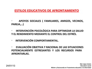 ESTILOS EDUCATIVOS DE AFRONTAMIENTO

    
         APOYOS SOCIALES ( FAMILIARES, AMIGOS, VECINOS,
    PAREJA,…)

    
        INTERVENCIÓN PSICOLÓGICA PARA OPTIMIZAR LA SALUD
    Y EL RENDIMIENTO MEDIANTE EL CONTROL DEL ESTRÉS.

    
           INTERVENCIÓN COMPORTAMENTAL.

    
       EVALUACIÓN OBJETIVA Y RACIONAL DE LAS SITUACIONES
    POTENCIALMENTE ESTRESANTES Y LOS RECURSOS PARA
    AFRONTARLAS.


                                                                            Mar López Sotelo
24/01/13                                                                     Educadora social
                                  Máster y Doctoranda en Tratamiento educativo a la diversidad
 