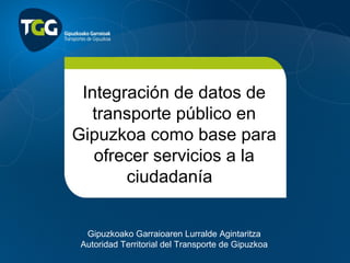 Integración de datos de
   transporte público en
Gipuzkoa como base para
   ofrecer servicios a la
       ciudadanía 


  Gipuzkoako Garraioaren Lurralde Agintaritza
 Autoridad Territorial del Transporte de Gipuzkoa
 