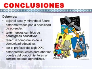 CONCLUSIONES Debemos: dejar el paso y mirando al futuro. estar motivados por la necesidad de aprender. tener nuevos cambios de paradigmas educativos. tener un compromiso de la comunidad educativa. ser el profesor del siglo XXI. estar predispuestos para abrir las puertas del conocimiento en un camino del auto aprendizaje. 