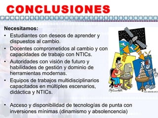 CONCLUSIONES Necesitamos: Estudiantes con deseos de aprender y dispuestos al cambio. Docentes comprometidos al cambio y con capacidades de trabajo con NTICs. Autoridades con visión de futuro y habilidades de gestión y dominio de herramientas modernas. Equipos de trabajos multidisciplinarios capacitados en múltiples escenarios, didáctica y NTICs. Acceso y disponibilidad de tecnologías de punta con inversiones mínimas (dinamismo y absolencencia)  