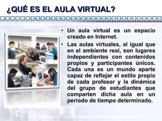 ¿QUÉ ES EL AULA VIRTUAL? Un aula virtual es un espacio creado en Internet. Las aulas virtuales, al igual que en el ambiente real, son lugares independientes con contenidos propios y participantes únicos. Cada una es un mundo aparte capaz de reflejar el estilo propio de cada profesor y la dinámica del grupo de estudiantes que comparten dicha aula en un periodo de tiempo determinado. 
