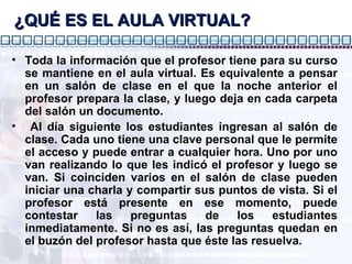 ¿QUÉ ES EL AULA VIRTUAL? Toda la información que el profesor tiene para su curso se mantiene en el aula virtual. Es equivalente a pensar en un salón de clase en el que la noche anterior el profesor prepara la clase, y luego deja en cada carpeta del salón un documento. Al día siguiente los estudiantes ingresan al salón de clase. Cada uno tiene una clave personal que le permite el acceso y puede entrar a cualquier hora. Uno por uno van realizando lo que les indicó el profesor y luego se van. Si coinciden varios en el salón de clase pueden iniciar una charla y compartir sus puntos de vista. Si el profesor está presente en ese momento, puede contestar las preguntas de los estudiantes inmediatamente. Si no es así, las preguntas quedan en el buzón del profesor hasta que éste las resuelva. 