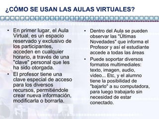 ¿CÓMO SE USAN LAS AULAS VIRTUALES? Dentro del Aula se pueden observar las "Últimas Novedades" que informa el Profesor y así el estudiante accede a todas las áreas Puede soportar diversos formatos multimediales: texto, imagen, audio, video... Etc, y el alumno tiene la posibilidad de "bajarlo" a su computadora, para luego trabajarlo sin necesidad de estar conectado. En primer lugar, el Aula Virtual, es un espacio reservado y exclusivo de los participantes, acceden en cualquier horario, a través de una "clave" personal que les ha sido otorgada.  El profesor tiene una clave especial de acceso para los diversos recursos, permitiéndole crear nueva información, modificarla o borrarla. 