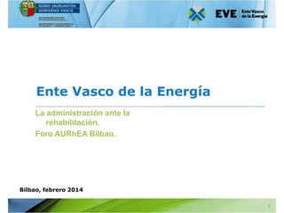 Ente Vasco de la Energía
La administración ante la
rehabilitación.
Foro AURhEA Bilbao.

Bilbao, febrero 2014
1

 
