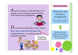 CON ESTAS FRASES:

•

A partir de ahora, todos los días en el
colegio, sacaré los libros de la mochila
como hacen mis compañeros.

Hacemos una
síntesis o
recopilación
que le ayuda a recordar lo
que tiene que hacer

•

De esa manera aprenderé más y mejor,
seré uno más del grupo de
compañeros y el profesor estará
contento conmigo.

Seguimos
resaltando

Que serían las
frases de control y
deberían ir al final
de la historia.

 