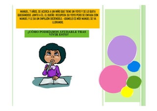 MANUEL, 7 AÑOS, SE ACERCA A UN NIÑO QUE TIENE UN YOYO Y SE LO QUITA
QUEDÁNDOSE JUNTO A ÉL. EL DUEÑO RECUPERA SU YOYO PERO SE ENFADA CON
MANUEL Y LE DA UN EMPUJÓN DICIÉNDOLE: -¡DÁMELO ES MÍO! MANUEL SE VA
LLORANDO.
¿CÓMO PODRÍAMOS AYUDARLE TRAS
VIVIR ESTO?

 