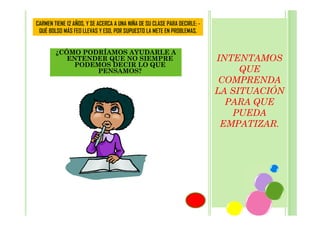 CARMEN TIENE 12 AÑOS, Y SE ACERCA A UNA NIÑA DE SU CLASE PARA DECIRLE: QUÉ BOLSO MÁS FEO LLEVAS Y ESO, POR SUPUESTO LA METE EN PROBLEMAS.

¿CÓMO PODRÍAMOS AYUDARLE A
ENTENDER QUE NO SIEMPRE
PODEMOS DECIR LO QUE
PENSAMOS?

INTENTAMOS
QUE
COMPRENDA
LA SITUACIÓN
PARA QUE
PUEDA
EMPATIZAR.

 