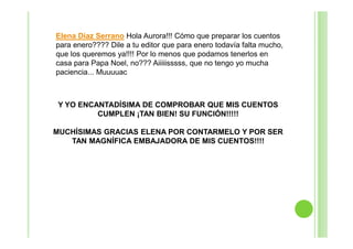 Elena Díaz Serrano Hola Aurora!!! Cómo que preparar los cuentos
para enero???? Dile a tu editor que para enero todavía falta mucho,
que los queremos ya!!!! Por lo menos que podamos tenerlos en
casa para Papa Noel, no??? Aiiiiisssss, que no tengo yo mucha
paciencia... Muuuuac

Y YO ENCANTADÍSIMA DE COMPROBAR QUE MIS CUENTOS
CUMPLEN ¡TAN BIEN! SU FUNCIÓN!!!!!
MUCHÍSIMAS GRACIAS ELENA POR CONTARMELO Y POR SER
TAN MAGNÍFICA EMBAJADORA DE MIS CUENTOS!!!!

 