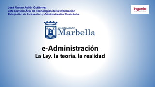 José Alonso Ayllón Gutiérrrez
Jefe Servicio Área de Tecnologías de la Información
Delegación de Innovación y Administración Electrónica
e-Administración
La Ley, la teoría, la realidad
 