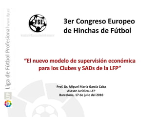 3er Congreso Europeo de Hinchas de Fútbol  “El nuevo modelo de supervisión económica para los Clubes y SADsde la LFP” Prof. Dr. Miguel María García Caba  Asesor Jurídico, LFP Barcelona, 17 de julio del 2010 