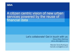 A citizen centric vision of new urban
services powered by the reuse of
financial data



            Let’s collaborate! Get in touch with us:
                                     Elena Alfaro Martínez
                                   elena.alfaro@bbva.com

                                  Marcelo Soria-Rodríguez
                                  marcelo.soria@bbva.com
 
