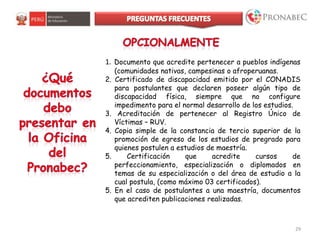 29
1. Documento que acredite pertenecer a pueblos indígenas
(comunidades nativas, campesinas o afroperuanas.
2. Certificado de discapacidad emitido por el CONADIS
para postulantes que declaren poseer algún tipo de
discapacidad física, siempre que no configure
impedimento para el normal desarrollo de los estudios.
3. Acreditación de pertenecer al Registro Único de
Víctimas – RUV.
4. Copia simple de la constancia de tercio superior de la
promoción de egreso de los estudios de pregrado para
quienes postulen a estudios de maestría.
5. Certificación que acredite cursos de
perfeccionamiento, especialización o diplomados en
temas de su especialización o del área de estudio a la
cual postula, (como máximo 03 certificados).
5. En el caso de postulantes a una maestría, documentos
que acrediten publicaciones realizadas.
 