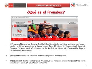 3
• El Programa Nacional de Becas y Crédito Educativo diseña, planifica, gestiona, monitorea y
evalúa créditos educativos y becas como: Beca 18, Beca 18 Internacional, Beca de
Posgrado Internacional «Presidente de la República», Becas de Cooperación Belga e
Internacional, entre otros.
• Es descentralizado, con unidades de Enlace Regional a nivel nacional.
• Trabajamos en 3 componentes: Beca Pregrado, Beca Posgrado y Créditos Educativos por la
INCLUSIÓN SOCIAL EN EDUCACIÓN SUPERIOR.
 