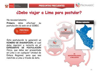 30
ES
DESCENTRALIZADO
e INCLUSIVO
No necesariamente:
Primero debe efectuar su
postulación vía web en el SIBEC.
Esta postulación le generará un
NÚMERO DE INSCRIPCIÓN, el cual
debe imprimir e incluirlo en el
EXPEDIENTE DE POSTULACIÓN
físico, que debe ser presentado
en Lima o en cualquier Unidad de
Enlace Regional, para que sea
remitido a Lima a través de ésta.
 