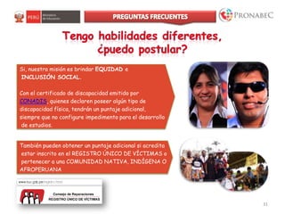 Si, nuestra misión es brindar EQUIDAD e
INCLUSIÓN SOCIAL.
Con el certificado de discapacidad emitido por
CONADIS, quienes declaren poseer algún tipo de
discapacidad física, tendrán un puntaje adicional,
siempre que no configure impedimento para el desarrollo
de estudios.
31
También pueden obtener un puntaje adicional si acredita
estar inscrito en el REGISTRO ÚNICO DE VÍCTIMAS o
pertenecer a una COMUNIDAD NATIVA, INDÍGENA O
AFROPERUANA
 