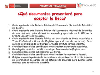 35
1. Copia legalizada ante Notario Público del Documento Nacional de Identidad
del becario.
2. Copia legalizada ante Notario Público del Documento Nacional de Identidad
del aval solidario, quien deberá ser evaluado y aprobado por la Oficina de
Crédito Educativo del Pronabec.
3. Copia legalizada ante Notario Público del Certificado de Grado Académico o
Título Profesional o Grado de Magíster (para el caso de doctorado). En el
caso de los oficiales de las Fuerzas Armadas el título correspondiente.
4. Copia legalizada de los certificados que acrediten experiencia académica.
5. Copia legalizada de los certificados de perfeccionamiento (Diplomados).
6. Copia legalizada de las publicaciones y/o libros.
7. Copia legalizada de los certificados que acrediten la experiencia laboral.
8. Original o copia legalizada de la constancia de pertenecer al tercio superior
de la promoción de egreso de los estudios de pregrado para quienes ganen
una beca para estudios de Maestría.
 