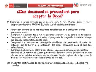 36
9. Declaración jurada firmada por el becario ante Notario Público, según formato
proporcionado por el PRONABEC, en la cual el becario manifieste:
• No poseer ninguna de las restricciones establecidas en el artículo 6° de las
presentes bases.
• Compromiso a cumplir todas las obligaciones inherentes a su condición de becario
• Compromiso de dedicación exclusiva al programa de posgrado durante el tiempo
que perciba los beneficios de la beca.
• Compromiso a mostrar un desempeño académico de excelencia durante los
estudios que lo lleven a la obtención del grado académico para el cual fue
seleccionado.
• Compromiso de Servicio al Perú, por el cual, luego de su retorno al país dictará
talleres de un mínimo de cuatro (04) horas semanales por el periodo de un (01)
año en universidades estatales de su circunscripción regional de origen, con la
finalidad de transmitir los conocimientos adquiridos.
10. Presentar certificados de no registrar antecedentes policiales, judiciales y/o
penales.
 