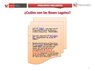 • LEY Nº 29837 - Ley que crea el
Programa Nacional de Becas y
Crédito Educativo – PRONABEC.
• Decreto Supremo Nº 013-2012-
ED - Reglamento de la Ley N°
29837.
• Resolución Directoral Ejecutiva
N° 094-2012-PRONABEC-OBEC-
VMGI-MED, que aprueba las
bases del concurso para el
otorgamiento de Beca de
Excelencia para estudios de
posgrado (magíster y doctorado)
en el extranjero – Convocatoria
N° 2013-II y 2013-III
4
 