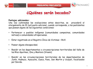 9
Puntajes adicionales:
Una vez culminadas las evaluaciones antes descritas, se procederá al
otorgamiento de 01 (un) punto adicional, cuando corresponda, a los postulantes
que posean alguna de las siguientes condiciones:
• Pertenecer a pueblos indígenas (comunidades campesinas, comunidades
nativas) o comunidades afroperuanas.
• Estar registrado en el Registro Único de Victimas – RUV.
• Poseer alguna discapacidad.
• Residir en los departamentos o circunscripciones territoriales del Valle de
los Ríos Apurímac, Ene y Mantaro (Vraem).
• Residir en las circunscripciones territoriales de los departamentos de
Junín, Huánuco, Ayacucho, Cusco, Puno, San Martin y Ucayali, focalizados
por Devida.
 