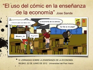 “El uso del cómic en la enseñanza
      de la economía” Jose Sande




      IV JORNADAS SOBRE LA ENSEÑANZA DE LA ECONOMÍA
      BILBAO, 22 DE JUNIO DE 2012 Universidad del País Vasco
 