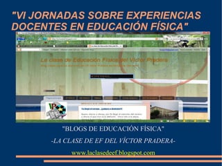 "VI JORNADAS SOBRE EXPERIENCIAS
DOCENTES EN EDUCACIÓN FÍSICA"

"BLOGS DE EDUCACIÓN FÍSICA"
-LA CLASE DE EF DEL VÍCTOR PRADERAwww.laclasedeef.blogspot.com

 
