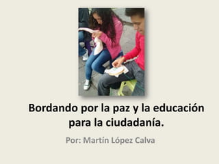 Bordando por la paz y la educación
para la ciudadanía.
Por: Martín López Calva
 