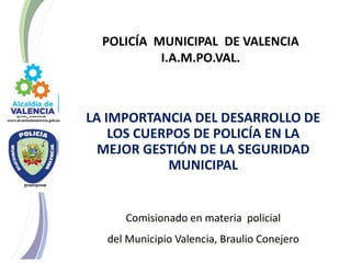 Comisionado en materia policial
del Municipio Valencia, Braulio Conejero
POLICÍA MUNICIPAL DE VALENCIA
I.A.M.PO.VAL.
LA IMPORTANCIA DEL DESARROLLO DE
LOS CUERPOS DE POLICÍA EN LA
MEJOR GESTIÓN DE LA SEGURIDAD
MUNICIPAL
 