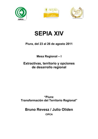 SEPIA XIV
   Piura, del 23 al 26 de agosto 2011



           Mesa Regional – I

 Extractivas, territorio y opciones
      de desarrollo regional




               “Piura:
Transformación del Territorio Regional”


  Bruno Revesz / Julio Oliden
                 CIPCA
 
