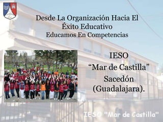 Desde La Organización Hacia El
       Éxito Educativo
  Educamos En Competencias


                    IESO
               “Mar de Castilla”
                  Sacedón
                (Guadalajara).
 