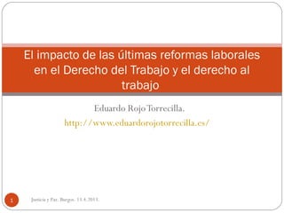 El impacto de las últimas reformas laborales
      en el Derecho del Trabajo y el derecho al
                       trabajo
                            Eduardo Rojo Torrecilla.
                     http://www.eduardorojotorrecilla.es/




1    Justicia y Paz. Burgos. 13.4.2013.
 