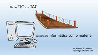 De las TIC a las TAC
Lic. Adriana M Calderón
Tecnología Educativa UTN
aplicando la Informática como materia
 