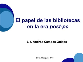 El papel de las bibliotecas
     en la era post-pc

    Lic. Andrés Campos Quispe




         Lima, 14 de junio 2012
 