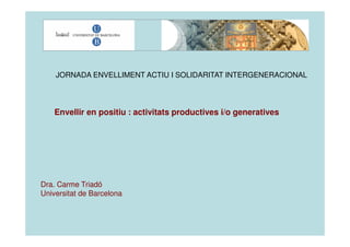 JORNADA ENVELLIMENT ACTIU I SOLIDARITAT INTERGENERACIONAL




    Envellir en positiu : activitats productives i/o generatives




Dra. Carme Triadó
Universitat de Barcelona
 