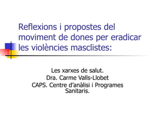 Reflexions i propostes del moviment de dones per eradicar les violències masclistes: Les xarxes de salut. Dra. Carme Valls-Llobet CAPS. Centre d’anàlisi i Programes Sanitaris. 
